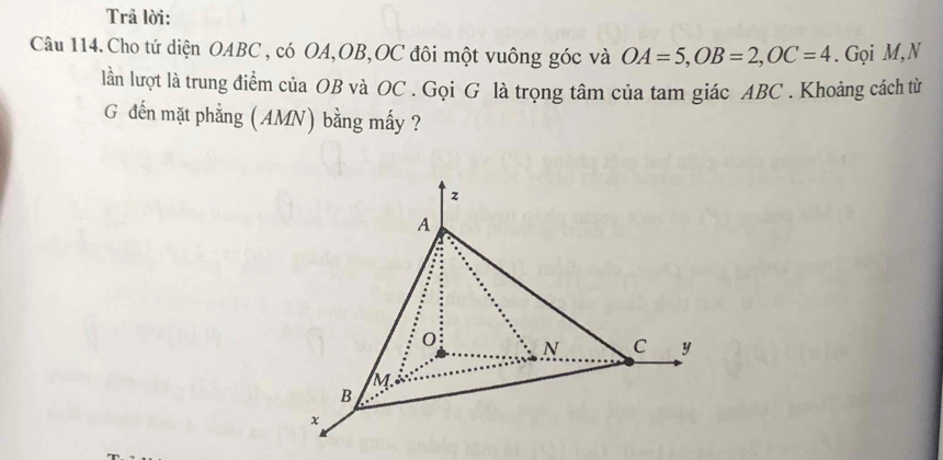 Trả lời: 
Câu 114. Cho tứ diện OABC , có OA, OB, OC đôi một vuông góc và OA=5, OB=2, OC=4. Gọi M,N 
lần lượt là trung điểm của OB và OC. Gọi G là trọng tâm của tam giác ABC. Khoảng cách từ 
G đến mặt phẳng (AMN) bằng mấy ?
z
A
0 N C y
M
B
x