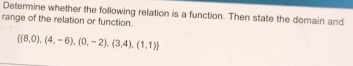 Determine whether the following relation is a function. Then state the domain and 
range of the relation or function.
 (8,0),(4,-6),(0,-2),(3,4),(1,1)