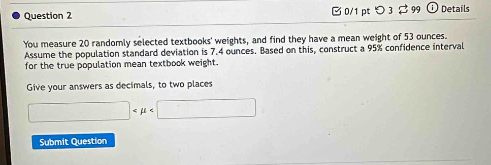 つ 3 % 99 ⓘ Details 
You measure 20 randomly selected textbooks' weights, and find they have a mean weight of 53 ounces. 
Assume the population standard deviation is 7.4 ounces. Based on this, construct a 95% confidence interval 
for the true population mean textbook weight. 
Give your answers as decimals, to two places
□
Submit Question