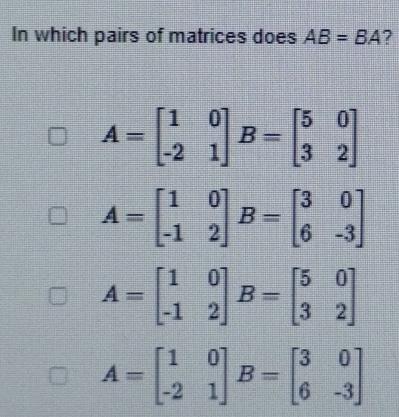 In which pairs of matrices does AB=BA ?
A=beginbmatrix 1&0 -2&1endbmatrix B=beginbmatrix 5&0 3&2endbmatrix
A=beginbmatrix 1&0 -1&2endbmatrix B=beginbmatrix 3&0 6&-3endbmatrix
A=beginbmatrix 1&0 -1&2endbmatrix B=beginbmatrix 5&0 3&2endbmatrix
A=beginbmatrix 1&0 -2&1endbmatrix B=beginbmatrix 3&0 6&-3endbmatrix