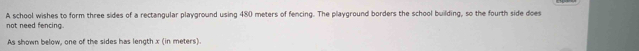 not need fencing. A school wishes to form three sides of a rectangular playground using 480 meters of fencing. The playground borders the school building, so the fourth side does 
As shown below, one of the sides has length x (in meters).
