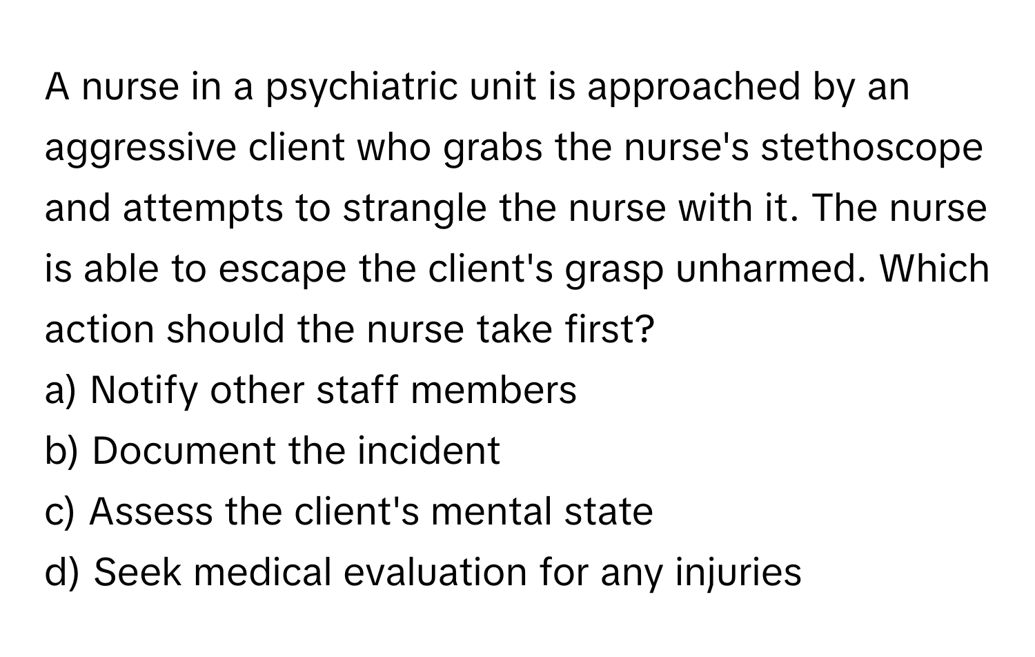 A nurse in a psychiatric unit is approached by an aggressive client who grabs the nurse's stethoscope and attempts to strangle the nurse with it. The nurse is able to escape the client's grasp unharmed. Which action should the nurse take first?

a) Notify other staff members
b) Document the incident
c) Assess the client's mental state
d) Seek medical evaluation for any injuries