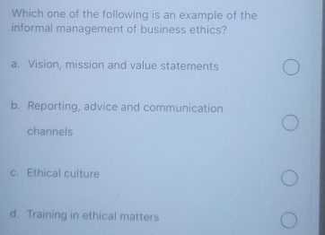 Which one of the following is an example of the
informal management of business ethics?
a. Vision, mission and value statements
b. Reporting, advice and communication
channels
c. Ethical culture
d. Training in ethical matters