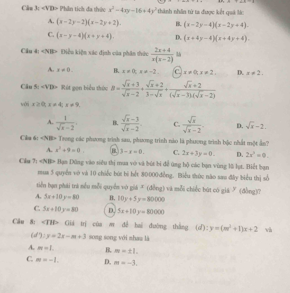 x+2x-1
Câu 3: ∠ VD> Phân tích đa thức x^2-4xy-16+4y^2 thành nhân tử ta được kết quả là:
A. (x-2y-2)(x-2y+2).
B. (x-2y-4)(x-2y+4).
C. (x-y-4)(x+y+4).
D. (x+4y-4)(x+4y+4).
Câu 4: ∠ NB> Điều kiện xác định của phân thức  (2x+4)/x(x-2)  là
A. x!= 0. B. x!= 0;x!= -2. c. x!= 0;x!= 2. D. x!= 2.
Câu 5: ∠ VD> Rút gọn biều thức B= (sqrt(x)+3)/sqrt(x)-2 + (sqrt(x)+2)/3-sqrt(x) + (sqrt(x)+2)/(sqrt(x)-3).(sqrt(x)-2) 
với x≥ 0;x!= 4;x!= 9.
B.
A.  1/sqrt(x)-2 .  (sqrt(x)-3)/sqrt(x)-2 . C.  sqrt(x)/sqrt(x)-2 . D. sqrt(x)-2.
Câu 6: ∠ NB> Trong các phương trình sau, phương trình nào là phương trình bậc nhất một ần?
A. x^2+9=0. B. 3-x=0. C. 2x+3y=0. D. 2x^3=0.
Câu 7: ∠ NB> Bạn Dũng vào siêu thị mua vở và bút bi đề ủng hộ các bạn vùng lũ lụt. Biết bạn
mua 5 quyền vờ và 10 chiếc bút bi hết 80000đồng. Biểu thức nào sau đây biểu thị số
tiền bạn phải trả nếu mỗi quyền vở giá ✗ (đồng) và mỗi chiếc bút có giá У (đồng)?
A. 5x+10y=80 B. 10y+5y=80000
C. 5x+10y=80 D. 5x+10y=80000
Câu 8: ∠ TH> Giá trị của m để hai đường thắng (d): y=(m^2+1)x+2 và
(d'):y=2x-m+3 song song với nhau là
A. m=1. B. m=± 1.
C. m=-1.
D. m=-3.