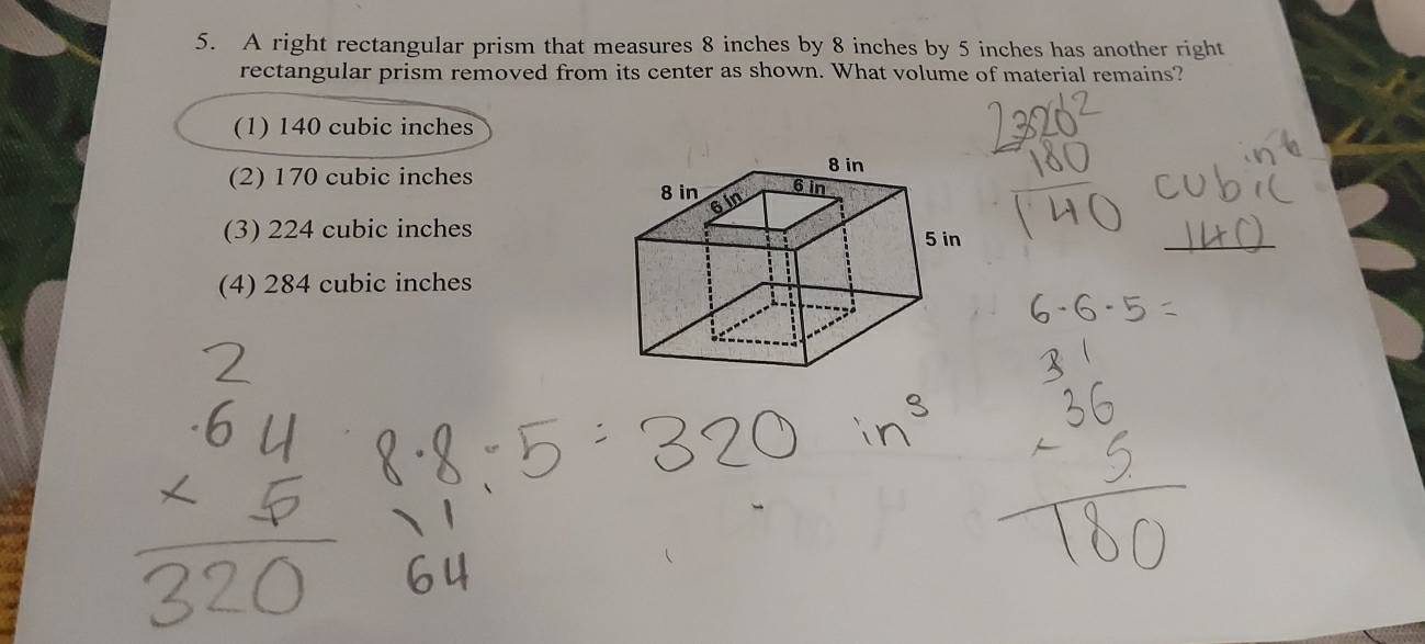 A right rectangular prism that measures 8 inches by 8 inches by 5 inches has another right
rectangular prism removed from its center as shown. What volume of material remains?
(1) 140 cubic inches
(2) 170 cubic inches
(3) 224 cubic inches
(4) 284 cubic inches