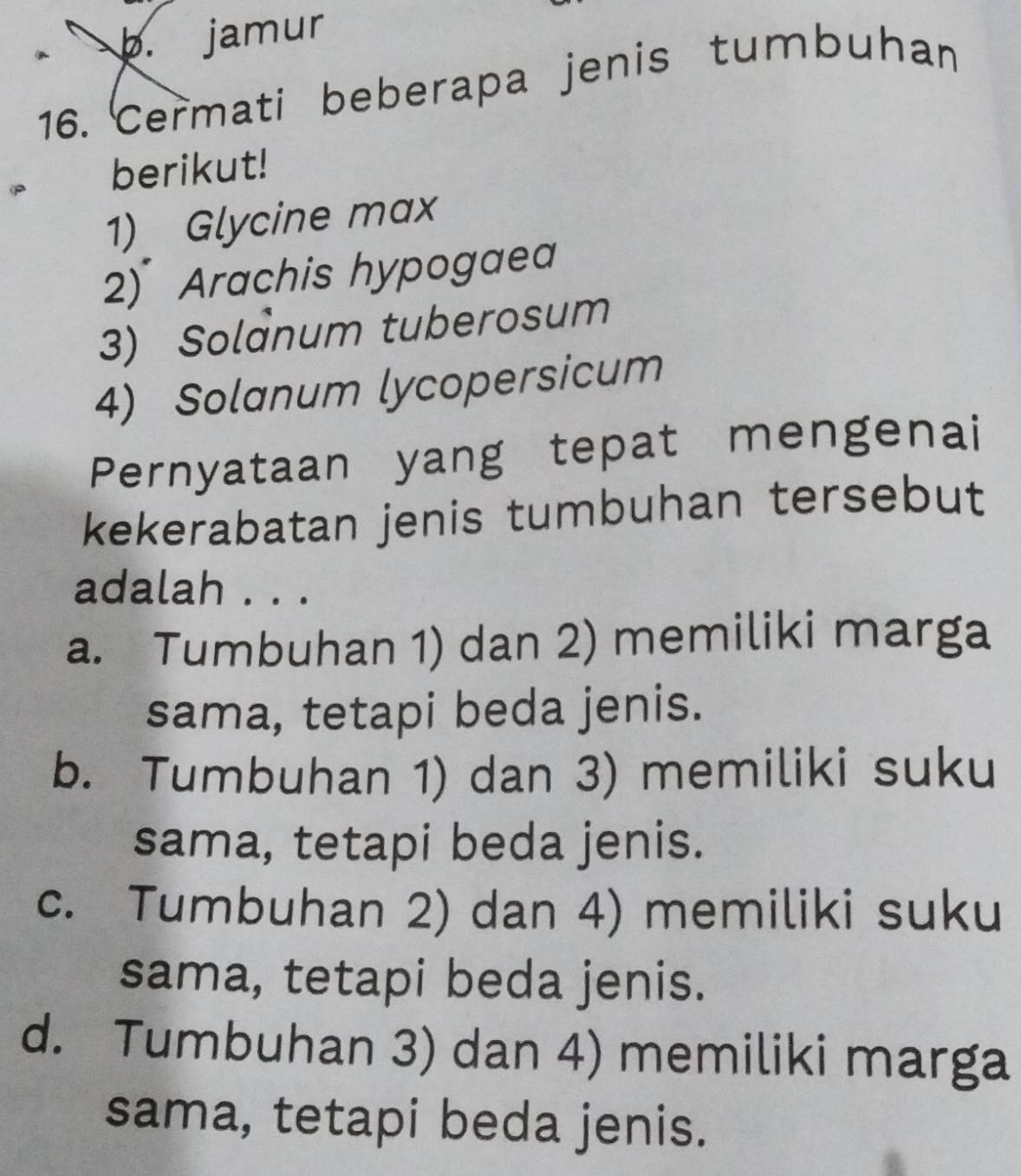 jamur
16. Cermati beberapa jenis tumbuhan
berikut!
1) Glycine max
2) Arachis hypogaea
3) Solanum tuberosum
4) Solanum lycopersicum
Pernyataan yang tepat mengenai
kekerabatan jenis tumbuhan tersebut
adalah . . .
a. Tumbuhan 1) dan 2) memiliki marga
sama, tetapi beda jenis.
b. Tumbuhan 1) dan 3) memiliki suku
sama, tetapi beda jenis.
c. Tumbuhan 2) dan 4) memiliki suku
sama, tetapi beda jenis.
d. Tumbuhan 3) dan 4) memiliki marga
sama, tetapi beda jenis.