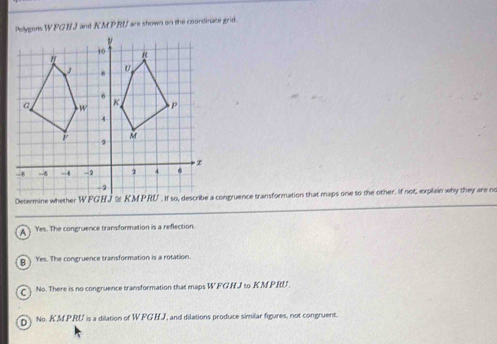 Polygens WFCEI and KMPRU are shown on the coordinate grid.
Determicongruence transformation that maps one to the other. If not, explain why they are no
A Yes. The congruence transformation is a reflection.
B Yes. The congruence transformation is a rotation.
No. There is no congruence transformation that maps W FGHJ to KMPRU.
pNo. K.M.P.RU is a dilation of W FGHJ, and dilations produce similar figures, not congruent.