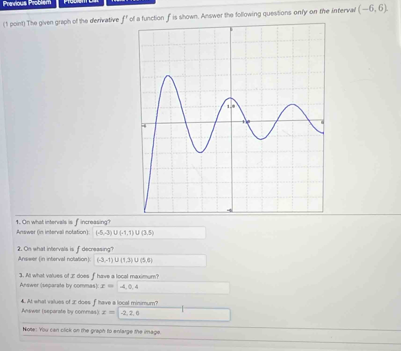 Previous Problem 
(1 point) The given graph of the derivative f' of a function f is shown. Answer the following questions only on the interval (-6,6). 
1. On what intervals is f increasing? 
Answer (in interval notation): (-5,-3)∪ (-1,1)∪ (3,5)
2. On what intervals is f decreasing? 
Answer (in interval notation): (-3,-1)∪ (1,3)∪ (5,6)
3. At what values of æ does f have a local maximum? 
Answer (separate by commas): x= -4,0,4
4. At what values of does f have a local minimum? 
Answer (separate by commas): x=-2,2,6
Note: You can click on the graph to enlarge the image.