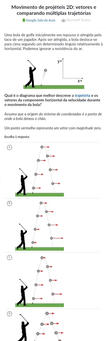 Movimento de projéteis 2D: vetores e 
comparando múltiplas trajetórias 
# Google Sala de Aula Microsoft Teams 
Uma bola de golfe inicialmente em repouso é atingida pelo 
taco de um jogador. Após ser atingida, a bola desloca-se 
para cima segundo um determinado ângulo relativamente à 
horizontal. Podemos ignorar a resistência do ar. 
Qual é o diagrama que melhor descreve a trajetória e os 
vetores da componente horizontal da velocidade durante 
o movimento da bola? 
Assuma que a origem do sistema de coordenadas é o ponto de 
onde a bola deixou o chão. 
Um ponto vermelho representa um vetor com magnitude zero. 
Escolha 1 resposta: 
(D