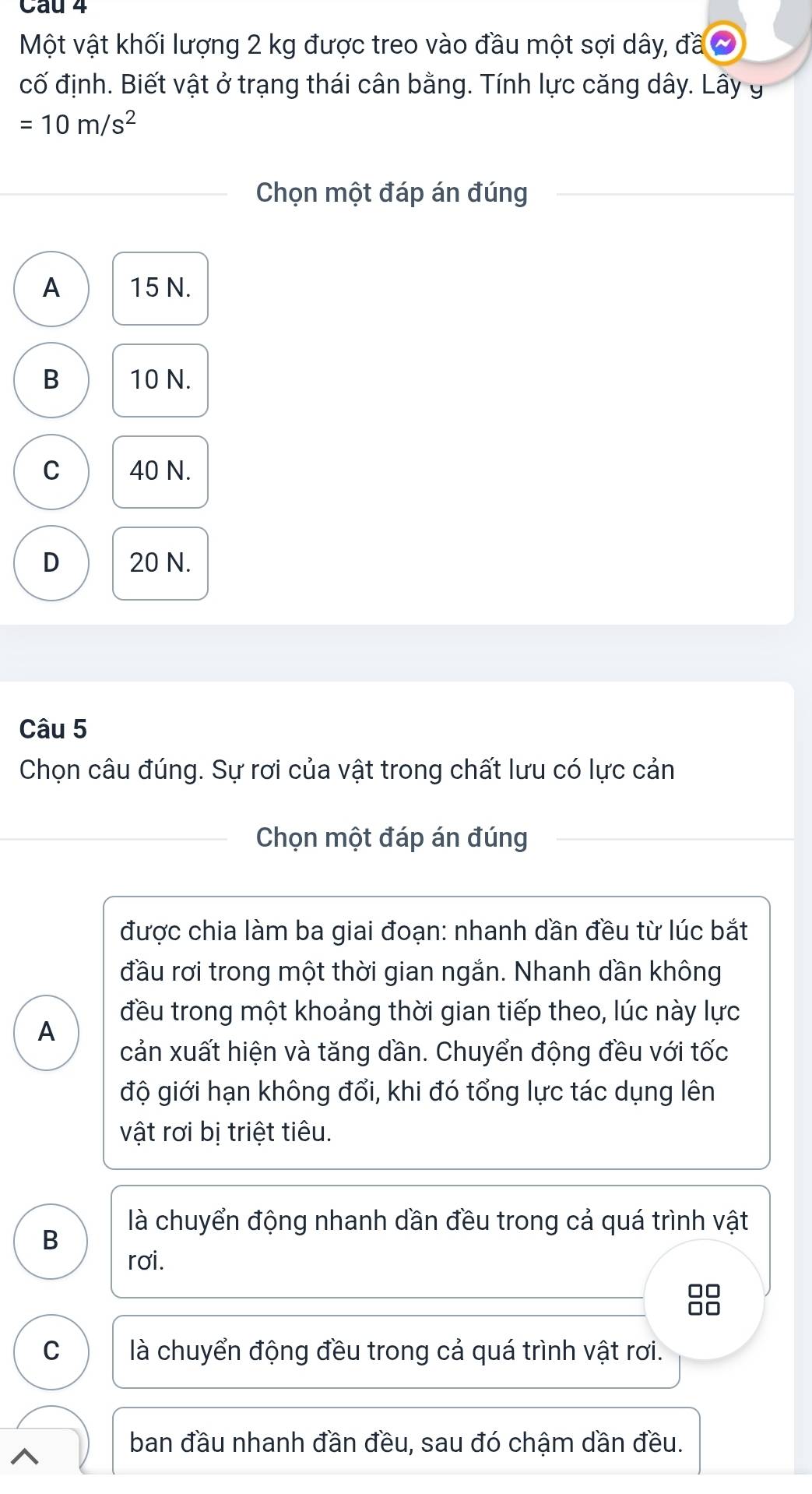 Một vật khối lượng 2 kg được treo vào đầu một sợi dây, đã
cố định. Biết vật ở trạng thái cân bằng. Tính lực căng dây. Lây g
=10m/s^2
Chọn một đáp án đúng
A 15 N.
B 10 N.
C 40 N.
D 20 N.
Câu 5
Chọn câu đúng. Sự rơi của vật trong chất lưu có lực cản
Chọn một đáp án đúng
được chia làm ba giai đoạn: nhanh dần đều từ lúc bắt
đầu rơi trong một thời gian ngắn. Nhanh dần không
đều trong một khoảng thời gian tiếp theo, lúc này lực
A
cản xuất hiện và tăng dần. Chuyển động đều với tốc
độ giới hạn không đổi, khi đó tổng lực tác dụng lên
vật rơi bị triệt tiêu.
là chuyển động nhanh dần đều trong cả quá trình vật
B
rơi.
C là chuyển động đều trong cả quá trình vật rơi.
^
ban đầu nhanh đần đều, sau đó chậm dần đều.