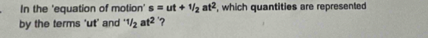 In the 'equation of motion' s=ut+1/2at^2 , which quantities are represented 
by the terms ' ut ’ and '1/2at^2 ?