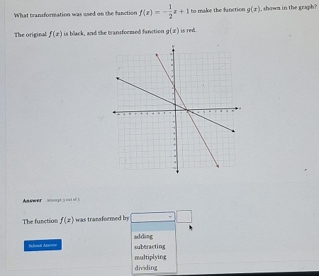 What transformation was used on the function f(x)=- 1/2 x+1 to make the function g(x) , shown in the graph?
The original f(x) is black, and the transformed function g(x) is red.
Answer Attempt 3 out of 5
The function f(x) was transformed by
adding
Subu Anere subtracting
multiplying
dividing