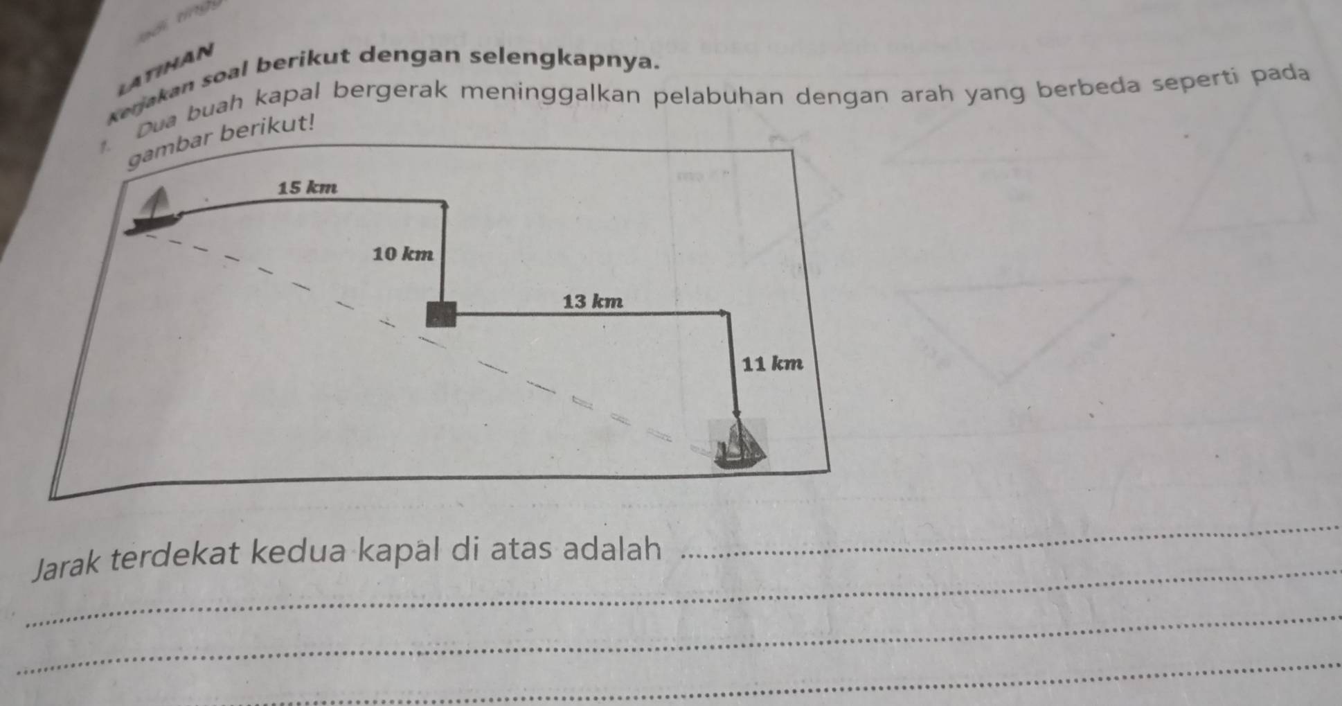 LATIHAN 
Kerjakan soal berikut dengan selengkapnya. 
Dua buah kapal bergerak meninggalkan pelabuhan dengan arah yang berbeda seperti pada 
gambar berikut!
15 km
10 km
13 km
11 km
_ Jarak terdekat kedua kapäl di atas adalah 
_ 
_ 
_