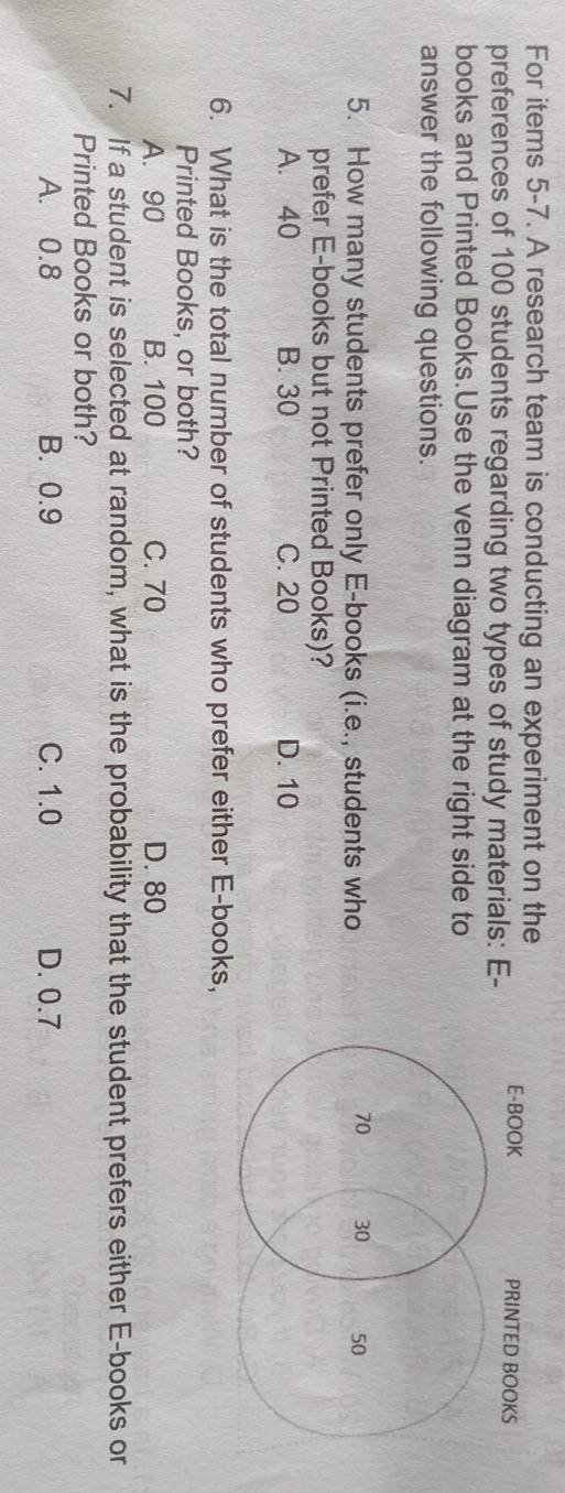 For items 5-7. A research team is conducting an experiment on the
preferences of 100 students regarding two types of study materials: E-
books and Printed Books.Use the venn diagram at the right side to
answer the following questions.
5. How many students prefer only E-books (i.e., students who
prefer E-books but not Printed Books)?
A. 40 B. 30 C. 20 D. 10
6. What is the total number of students who prefer either E-books,
Printed Books, or both?
A. 90 B. 100 C. 70 D. 80
7. If a student is selected at random, what is the probability that the student prefers either E-books or
Printed Books or both?
A. 0.8 B. 0.9 C. 1.0 D. 0.7