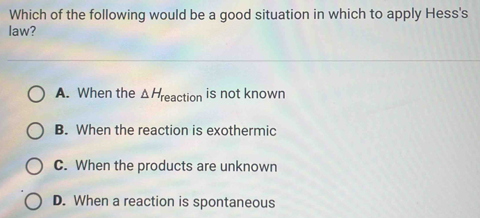 Which of the following would be a good situation in which to apply Hess's
law?
A. When the △ H reaction is not known
B. When the reaction is exothermic
C. When the products are unknown
D. When a reaction is spontaneous