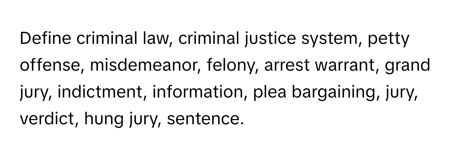 Define criminal law, criminal justice system, petty offense, misdemeanor, felony, arrest warrant, grand jury, indictment, information, plea bargaining, jury, verdict, hung jury, sentence.