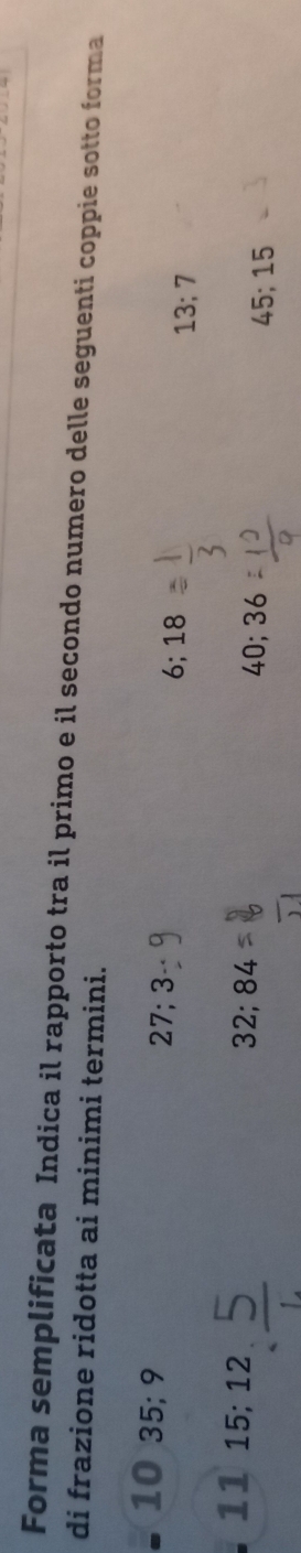 Forma semplificata Indica il rapporto tra il primo e il secondo numero delle seguenti coppie sotto forma 
di frazione ridotta ai minimi termini.
10 35; 9
27; 3
6; 18
13; 7
11 15; 12
32; 84
40; 36
45; 15