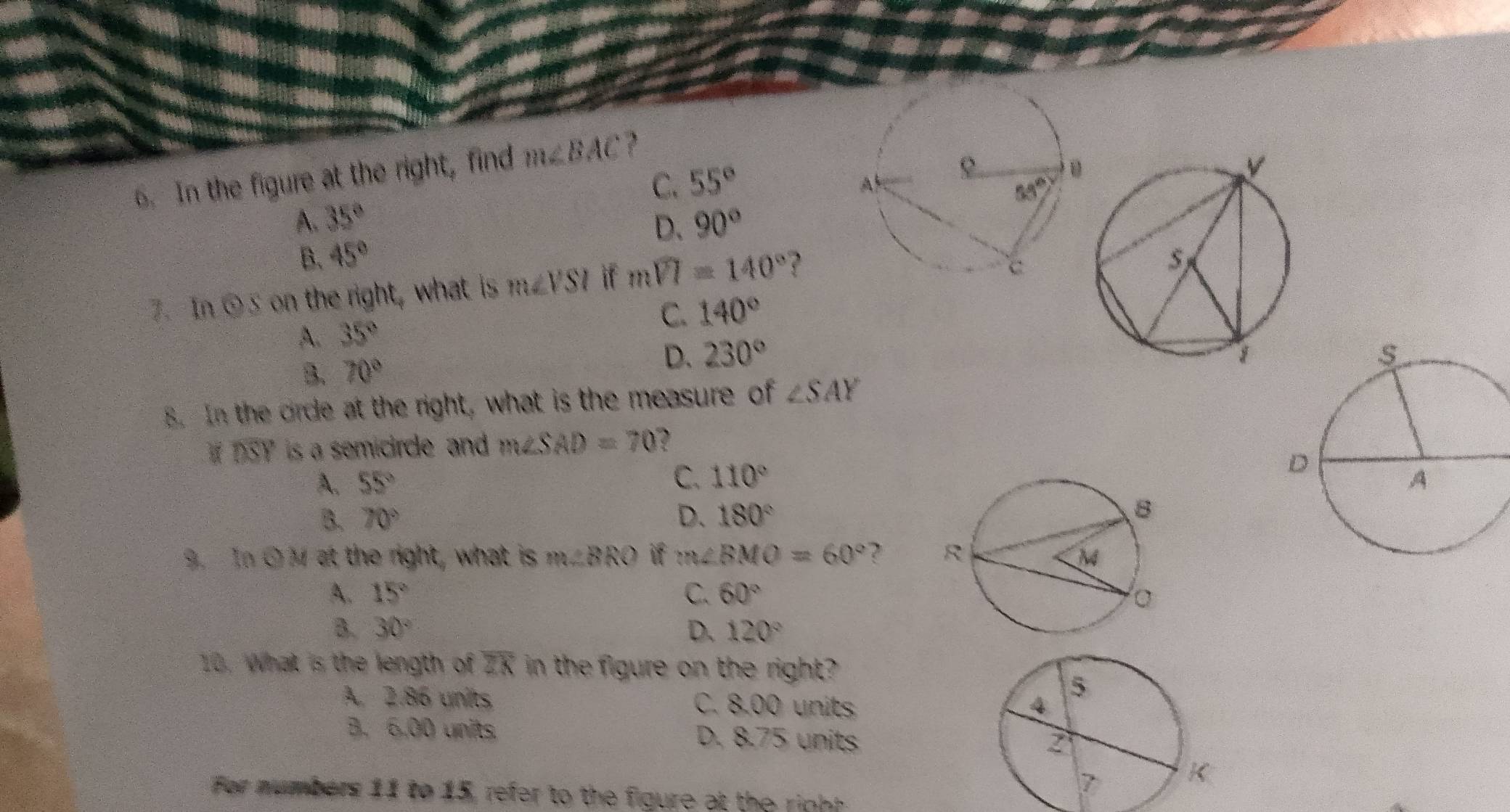 In the figure at the right, find m∠ BAC 2
C. 55°
A. 35° 90°
D.
B. 45°
7. In OS on the right, what is m∠ VSI mwidehat VI=140°
A. 35° C. 140°
B. 70° D. 230°
8. In the circle at the right, what is the measure of ∠ SAY
(y) P is a semicircle and m∠ SAD=70
A. 55° C. 110°
B. 70° D. 180°
9. In O M at the right, what is m∠ BRO m∠ BMO=60° ?
A. 15° C. 60°
B. 30° D. 120°
10. What is the length of overline ZK in the figure on the right?
A. 2.86 units C. 8.00 units
B. 6,00 units D. 8.75 units
For numbers 11 to 15, refer to the figure at the right