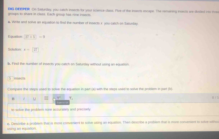 DIG DEEPER On Saturday, you catch insects for your science class. Five of the insects escape. The remaining insects are divided into three 
groups to share in class. Each group has nine insects. 
a. Write and solve an equation to find the number of insects x you catch on Saturday. 
Equation: 27+5=9
Solution: x=27
b. Find the number of insects you catch on Saturday without using an equation.
5 insects 
Compare the steps used to solve the equation in part (a) with the steps used to solve the problem in part (b). 
B 1 U T^2 T_2 8 / 1 
Superscript 
to solve the problem nore accurately and precisely. 
c. Describe a problem that is more convenient to solve using an equation. Then describe a problem that is more convenient to solve withou 
using an equation.
