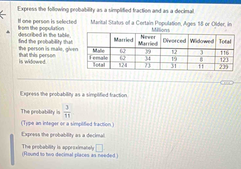 Express the following probability as a simplified fraction and as a decimal. 
If one person is selected Marital Status of a Certain Population, Ages 18 or Older, in 
from the population 
described in the table, 
find the probability that 
the person is male, give 
that this person 
is widowed. 
Express the probability as a simplified fraction. 
The probability is  3/11 . 
(Type an integer or a simplified fraction.) 
Express the probability as a decimal. 
The probability is approximately □. 
(Round to two decimal places as needed )