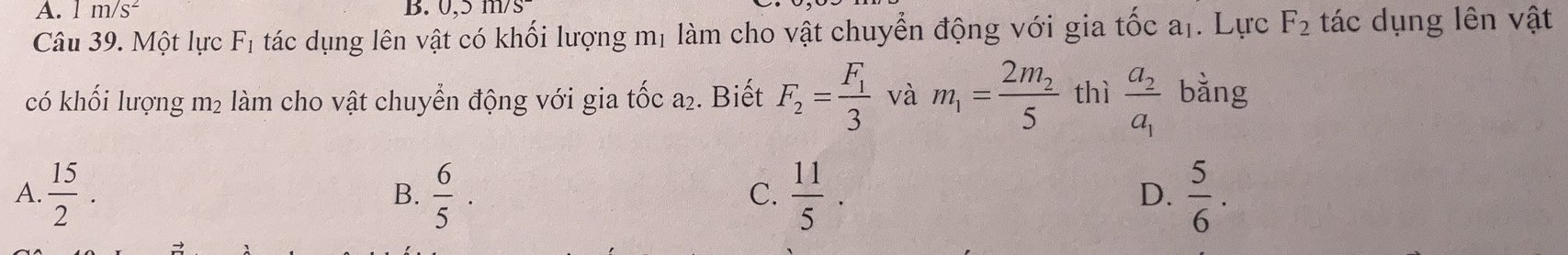 1 m/s^2 B. Ü. sqrt(1117)
Câu 39. Một lực F_1 tác dụng lên vật có khối lượng mị làm cho vật chuyển động với gia tốc aị. Lực F_2 tác dụng lên vật
có khối lượng m2 làm cho vật chuyển động với gia tốc a₂. Biết F_2=frac F_13 và m_1=frac 2m_25 thì frac a_2a_1 bǎng
A  15/2 .
B.  6/5 .  11/5 .  5/6 . 
C.
D.