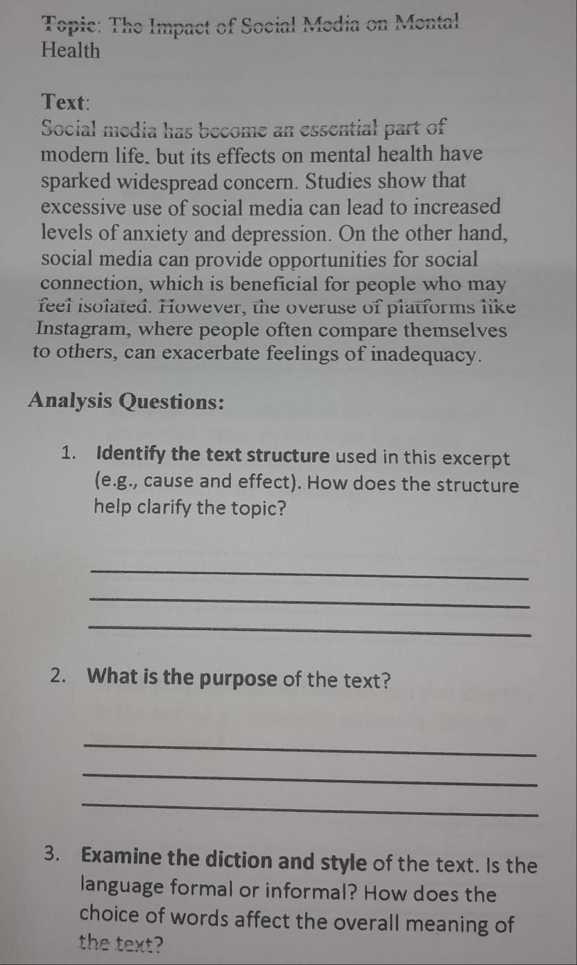 Topic: The Impact of Social Media on Mental 
Health 
Text: 
Social media has become an essential part of 
modern life. but its effects on mental health have 
sparked widespread concern. Studies show that 
excessive use of social media can lead to increased 
levels of anxiety and depression. On the other hand, 
social media can provide opportunities for social 
connection, which is beneficial for people who may 
feel isolated. However, the overuse of platforms like 
Instagram, where people often compare themselves 
to others, can exacerbate feelings of inadequacy. 
Analysis Questions: 
1. Identify the text structure used in this excerpt 
(e.g., cause and effect). How does the structure 
help clarify the topic? 
_ 
_ 
_ 
2. What is the purpose of the text? 
_ 
_ 
_ 
3. Examine the diction and style of the text. Is the 
language formal or informal? How does the 
choice of words affect the overall meaning of 
the text?