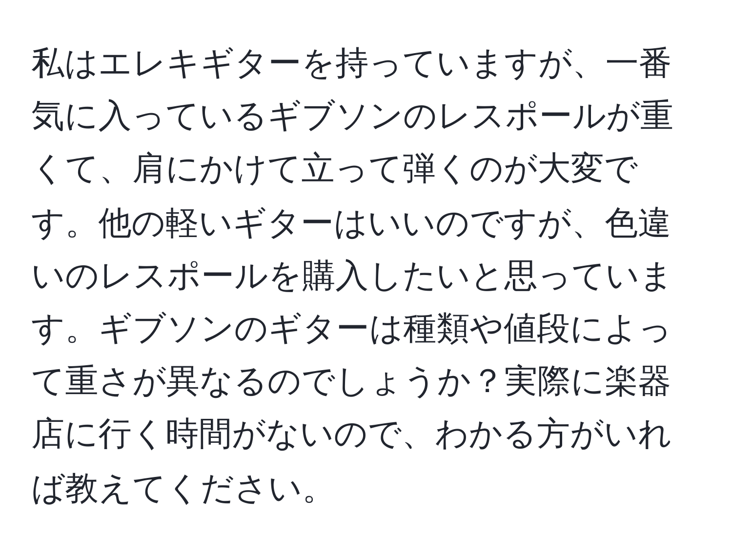 私はエレキギターを持っていますが、一番気に入っているギブソンのレスポールが重くて、肩にかけて立って弾くのが大変です。他の軽いギターはいいのですが、色違いのレスポールを購入したいと思っています。ギブソンのギターは種類や値段によって重さが異なるのでしょうか？実際に楽器店に行く時間がないので、わかる方がいれば教えてください。