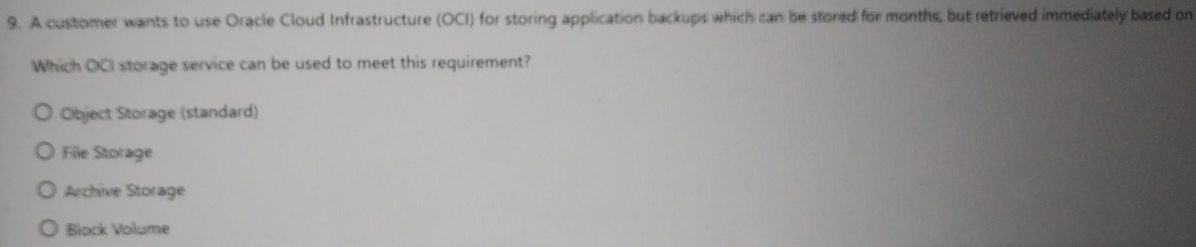 A customer wants to use Oracle Cloud Infrastructure (OCI) for storing application backups which can be stored for months, but retrieved immediately based on
Which OCI storage service can be used to meet this requirement?
Object Storage (standard)
File Storage
Archive Storage
Block Volume