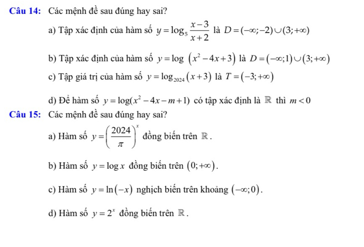 Các mệnh đề sau đúng hay sai?
a) Tập xác định của hàm số y=log _5 (x-3)/x+2  là D=(-∈fty ;-2)∪ (3;+∈fty )
b) Tập xác định của hàm số y=log (x^2-4x+3) là D=(-∈fty ;1)∪ (3;+∈fty )
c) Tập giá trị của hàm số y=log _2024(x+3) là T=(-3;+∈fty )
d) Để hàm số y=log (x^2-4x-m+1) có tập xác định là R thì m<0</tex> 
Câu 15: Các mệnh đề sau đúng hay sai?
a) Hàm số y=( 2024/π  )^x đồng biến trên R.
b) Hàm số y=log x đồng biến trên (0;+∈fty ).
c) Hàm số y=ln (-x) nghịch biến trên khoảng (-∈fty ;0).
d) Hàm số y=2^x đồng biến trên R.