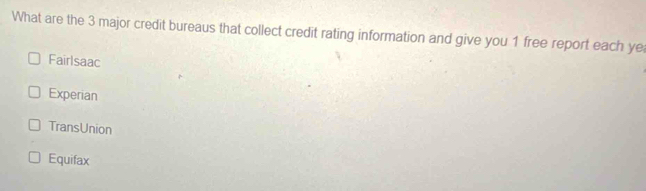 What are the 3 major credit bureaus that collect credit rating information and give you 1 free report each ye
Fairlsaac
Experian
TransUnion
Equifax