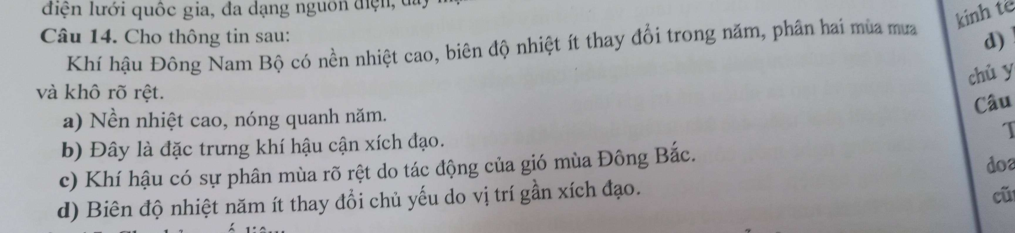 liện lưới quốc gia, đa dạng nguồn điện, đa,
kinh te
Câu 14. Cho thông tin sau:
Khí hậu Đông Nam Bộ có nền nhiệt cao, biên độ nhiệt ít thay đổi trong năm, phần hai mùa mưa
d)
chủ y
và khô rõ rệt.
Câu
a) Nền nhiệt cao, nóng quanh năm.
b) Đây là đặc trưng khí hậu cận xích đạo.
I
c) Khí hậu có sự phân mùa rõ rệt do tác động của gió mùa Đông Bắc.
d) Biên độ nhiệt năm ít thay đổi chủ yếu do vị trí gần xích đạo. doa
cũ