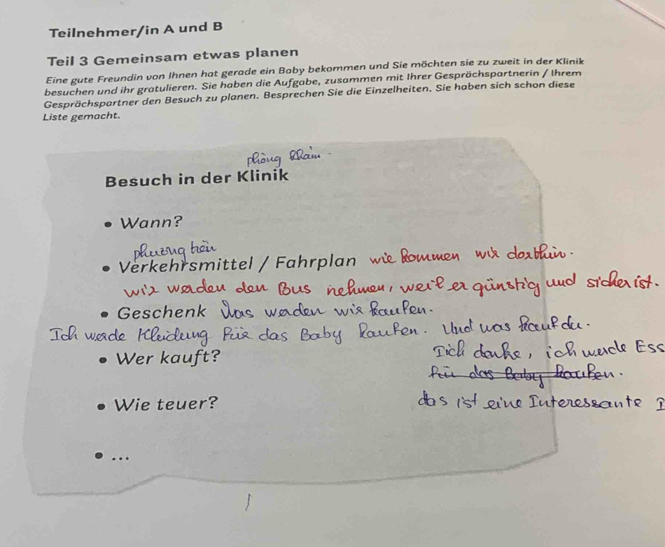 Teilnehmer/in A und B 
Teil 3 Gemeinsam etwas planen 
Eine gute Freundin von Ihnen hat gerade ein Baby bekommen und Sie möchten sie zu zweit in der Klinik 
besuchen und ihr gratulieren. Sie haben die Aufgabe, zusammen mit Ihrer Gesprächspartnerin / Ihrem 
Gesprächspartner den Besuch zu planen. Besprechen Sie die Einzelheiten. Sie haben sich schon diese 
Liste gemacht. 
Besuch in der Klinik 
Wann? 
Verkehrsmitte 
Geschen 
Wer kauj 
Wie teuer? 
.