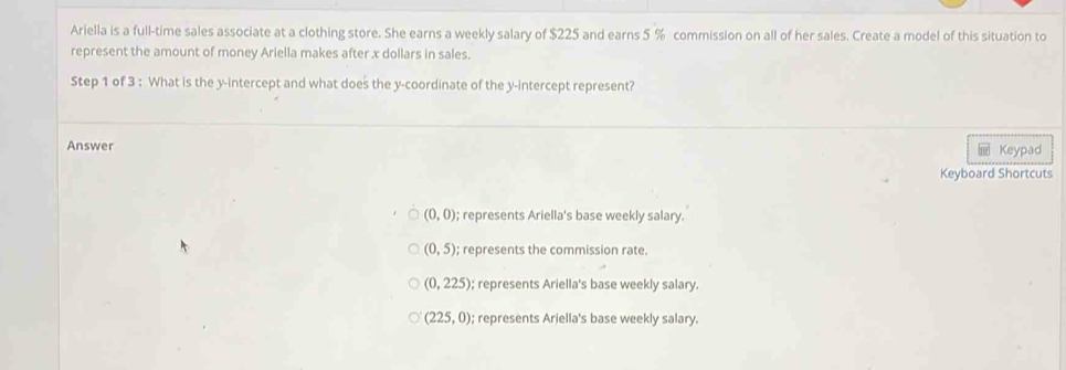 Ariella is a full-time sales associate at a clothing store. She earns a weekly salary of $225 and earns 5 % commission on all of her sales. Create a model of this situation to
represent the amount of money Ariella makes after x dollars in sales.
Step 1 of 3 : What is the y-intercept and what does the y-coordinate of the y-intercept represent?
Answer Keypad
1
Keyboard Shortcuts
(0,0); represents Ariella's base weekly salary.
(0,5); represents the commission rate.
(0,225); represents Ariella's base weekly salary.
(225,0); represents Ariella's base weekly salary.