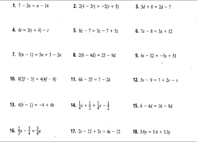 7-2n=n-14 2. 2(4-2r)=-2(r+5) 3. 3d+8=2d-7
4. 6t=3(t+4)-t 5. 8z-7=3z-7+5z 6. 7x-8=3x+12
7. 3(n-1)=5n+3-2n 8. 2(6-4d)=25-9d 9. 4s-12=-5s+51
10. 8(2f-3)=4(4f-8) 11. 6k -25=7-2k 12. 3v-9=7+2v-v
13. 4(b-1)=-4+4b 14.  1/4 x'+ 1/2 = 1/4 x- 1/2  15. 6-4d=16-9d
16.  2/3 a- 3/4 = 3/4 a 17. 2s-12+2s=4s-12 18. 3.6y=5.4+3.3y