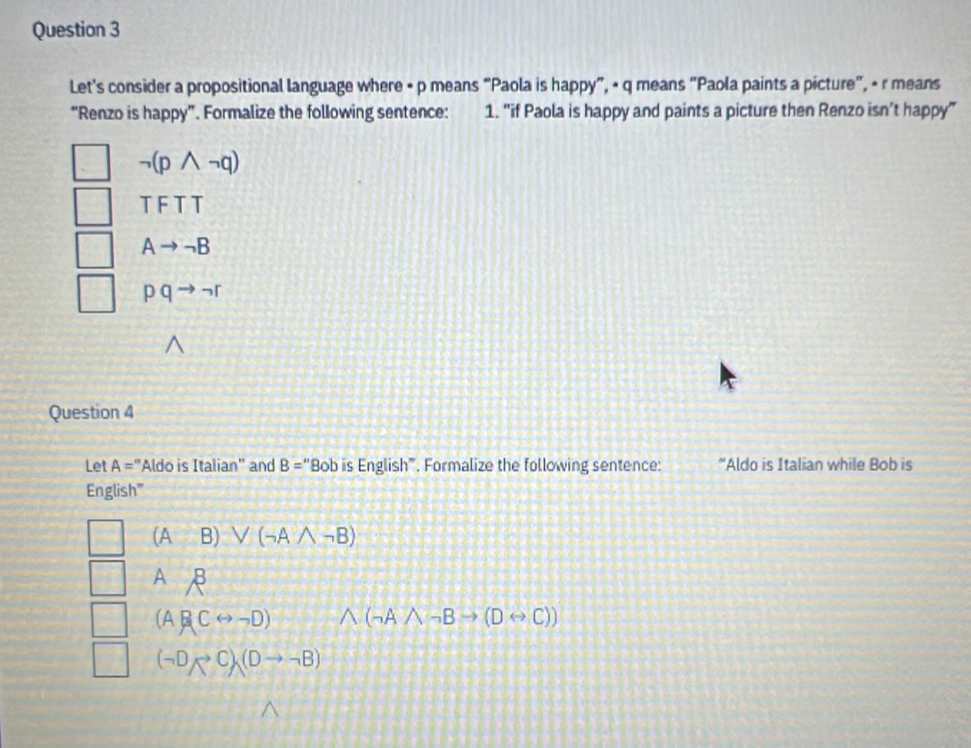 Let's consider a propositional language where • p means “Paola is happy”, • q means “Paola paints a picture”, - r means
“Renzo is happy”. Formalize the following sentence: 1. "if Paola is happy and paints a picture then Renzo isn’t happy”
neg (pwedge neg q)
TFTT
Ato neg B
pqto neg r
Question 4
Let A='' Aldo is Italian'' and B='' "Bob is English". Formalize the following sentence: *Aldo is Italian while Bob is
English'''
(AB)vee (neg Awedge neg B)
^beta 
(ABCrightarrow neg D) wedge (neg Awedge neg Bto (Drightarrow C))
(neg Dto C)(Dto neg B)