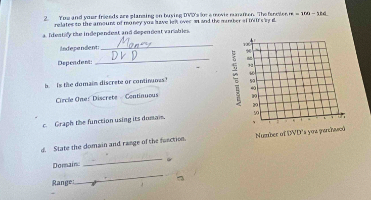 You and your friends are planning on buying DVD's for a movie marathon. The function m=100-10d
relates to the amount of money you have left over m and the number of DVD's by d. 
a. Identify the independent and dependent variables. 
Independent: _ 
Dependent: 
_ 
b. Is the domain discrete or continuous? 
Circle One: Discrete Continuous 
c. Graph the function using its domain. 
d. State the domain and range of the function. 
Domain: 
_ 
Range: 
_