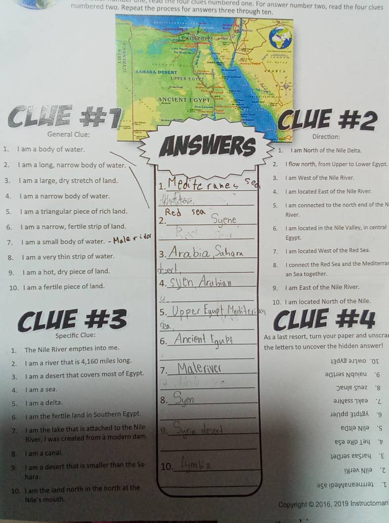 read the four clues numbered one. For answer number two, read the four clues
numbered two. Repeat the process for answers three through ten.
Salara desert
P  P Er  E G y 
ANCIENT EGYPT
CLUE #1 CLUE #2
General Clue: Direction:
1. I am a body of water. Answers 1. I am North of the Nile Delta.
2. I am a long, narrow body of water. 2. I flow north, from Upper to Lower Egypt.
3. I am a large, dry stretch of land. 3. I am West of the Nile River.
_
1. Mp
4. I am located East of the Nile River.
4. I am a narrow body of water.
5. I am a triangular piece of rich land. _Red sea 5. I am connected to the north end of the N
River.
_
2.
6. I am a narrow, fertile strip of land. 6. I am located in the Nile Valley, in central
7. I am a small body of water.
_
Egypt.
8. I am a very thin strip of water. 3._ 7. I am located West of the Red Sea.
9. I am a hot, dry piece of land. _8. I connect the Red Sea and the Mediterra
an Sea together.
4._
10. I am a fertile piece of land. 9. I am East of the Nile River.
_u
10. I am located North of the Nile.
CLUE #3 5.__
CLUE #4
Specific Clue:
As a last resort, turn your paper and unscra
6._
1. The Nile River empties into me. the letters to uncover the hidden answer!
_
2. I am a river that is 4,160 miles long. 13d8 əлmo OT
3. I am a desert that covers most of Egypt. 7. _əquəs Nqnieu “6
_
4. I am a sea. Jeuļe Snəz 8
S. I am a delta. 8._ a ñess ¡xeə   L
6. I am the fertile land in Southern Egypt. _Jə∩dd 31d18 '9
7. I am the lake that is attached to the Nile 9._ eg1!ə N!!ə `S
River. I was created from a modern dam.
_
esə ə४p lə५  t
8. I am a canal. ləgiəs eegieų “ε
9. I am a desert that is smaller than the Sa 10._
hara Njəλ Ν.ə
10. I am the land north in the north at the aşe ɪρə¡eueəuμəɪ I
Nile's mouth.
Copyright © 2016, 2019 Instructoman