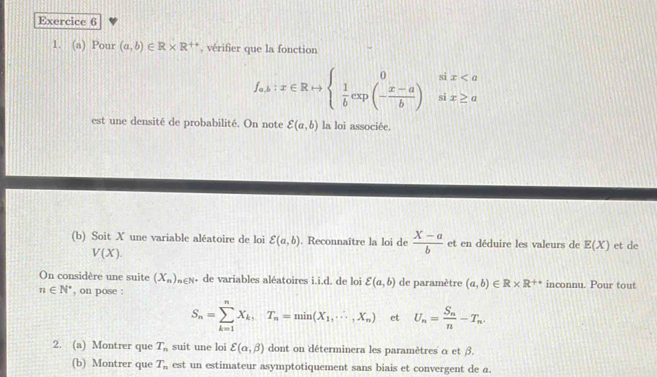 Pour (a,b)∈ R* R^(+*) , vérifier que la fonction
f_ab:x∈ Rto beginarrayl 0six
est une densité de probabilité. On note varepsilon (a,b) la loi associée. 
(b) Soit X une variable aléatoire de loi varepsilon (a,b). Reconnaître la loi de  (X-a)/b  et en déduire les valeurs de E(X) et de
V(X). 
On considère une suite (X_n)_n∈ N • de variables aléatoires i.i.d. de loi varepsilon (a,b) de paramètre (a,b)∈ R* R^(+*) inconnu. Pour tout
n∈ N^* , on pose :
S_n=sumlimits _(k=1)^nX_k,T_n=min(X_1,·s ,X_n) et U_n=frac S_nn-T_n. 
2. (a) Montrer que T_n suit une loi varepsilon (alpha ,beta ) dont on déterminera les paramètres α et β. 
(b) Montrer que T_n est un estimateur asymptotiquement sans biais et convergent de a.