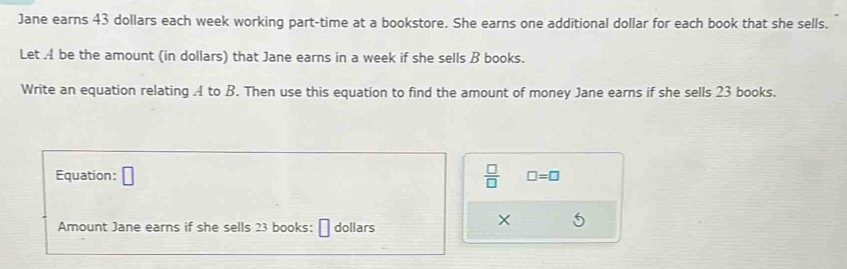 Jane earns 43 dollars each week working part-time at a bookstore. She earns one additional dollar for each book that she sells. 
Let A be the amount (in dollars) that Jane earns in a week if she sells B books. 
Write an equation relating A to B. Then use this equation to find the amount of money Jane earns if she sells 23 books. 
Equation: □  □ /□   □ =□
Amount Jane earns if she sells 23 books: dollars