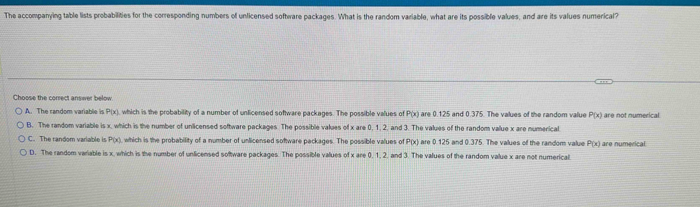 The accompanying table lists probabilities for the corresponding numbers of unlicensed software packages. What is the random variable, what are its possible values, and are its values numerical?
Choose the correct answer below
A. The random variable is P(x) which is the probability of a number of unlicensed software packages. The possible values of P(x) are 0.125 and 0.375. The values of the random value P(x) are not numerical.
B. The random variable is x, which is the number of unlicensed software packages. The possible values of x are 0, 1, 2, and 3. The values of the random value x are numerical.
C. The random variable is P(x) , which is the probability of a number of unlicensed software packages. The possible values of P(x) are 0.125 and 0.375. The values of the random value P(x) are numerical
D. The random variable is x, which is the number of unlicensed software packages. The possible values of x are 0, 1, 2, and 3. The values of the random value x are not numerical