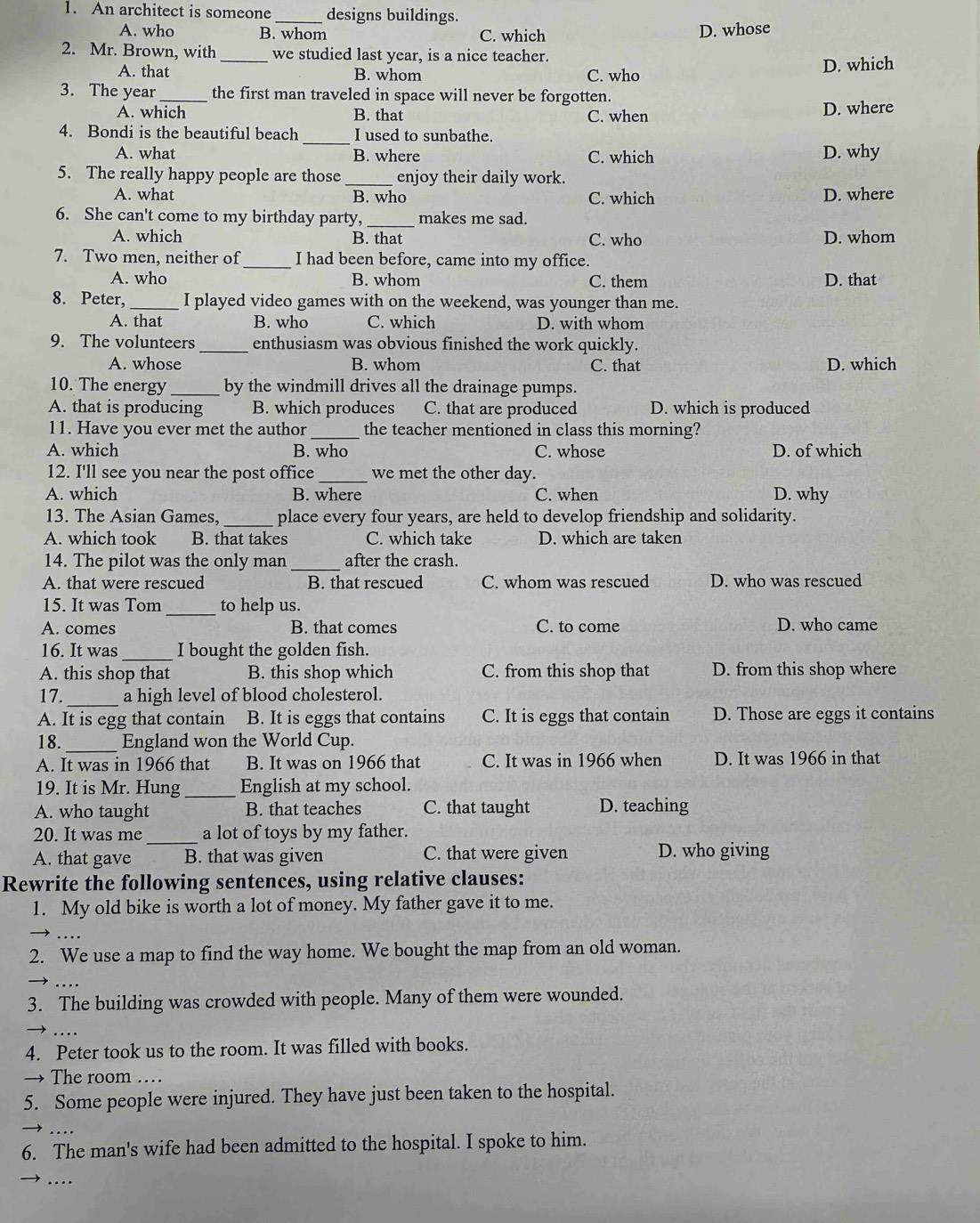 An architect is someone _designs buildings.
A. who B. whom C. which
D. whose
2. Mr. Brown, with _we studied last year, is a nice teacher.
A. that B. whom C. who D. which
3. The year _the first man traveled in space will never be forgotten.
A. which B. that C. when D. where
_
4. Bondi is the beautiful beach I used to sunbathe.
A. what B. where C. which D. why
5. The really happy people are those_ enjoy their daily work.
A. what B. who C. which D. where
6. She can't come to my birthday party, _makes me sad.
A. which B. that C. who D. whom
7. Two men, neither of _I had been before, came into my office.
A. who B. whom C. them D. that
8. Peter,_ I played video games with on the weekend, was younger than me.
A. that B. who C. which D. with whom
9. The volunteers _enthusiasm was obvious finished the work quickly.
A. whose B. whom C. that D. which
10. The energy _by the windmill drives all the drainage pumps.
A. that is producing B. which produces C. that are produced D. which is produced
11. Have you ever met the author _the teacher mentioned in class this morning?
A. which B. who C. whose D. of which
12. I'll see you near the post office_ we met the other day.
A. which B. where C. when D. why
13. The Asian Games, _place every four years, are held to develop friendship and solidarity.
A. which took B. that takes C. which take D. which are taken
14. The pilot was the only man _after the crash.
A. that were rescued B. that rescued C. whom was rescued D. who was rescued
15. It was Tom_ to help us.
A. comes B. that comes C. to come D. who came
16. It was_ I bought the golden fish.
A. this shop that B. this shop which C. from this shop that D. from this shop where
17. _a high level of blood cholesterol.
A. It is egg that contain B. It is eggs that contains C. It is eggs that contain D. Those are eggs it contains
18._ England won the World Cup.
A. It was in 1966 that B. It was on 1966 that C. It was in 1966 when D. It was 1966 in that
19. It is Mr. Hung_ English at my school.
A. who taught B. that teaches C. that taught D. teaching
20. It was me _a lot of toys by my father.
A. that gave B. that was given C. that were given D. who giving
Rewrite the following sentences, using relative clauses:
1. My old bike is worth a lot of money. My father gave it to me.
..
2. We use a map to find the way home. We bought the map from an old woman.
_
3. The building was crowded with people. Many of them were wounded.
....
4. Peter took us to the room. It was filled with books.
→ The room ….
5. Some people were injured. They have just been taken to the hospital.
_
6. The man's wife had been admitted to the hospital. I spoke to him.