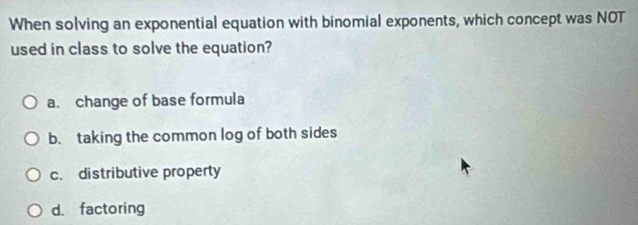 When solving an exponential equation with binomial exponents, which concept was NOT
used in class to solve the equation?
a. change of base formula
b. taking the common log of both sides
c. distributive property
d. factoring