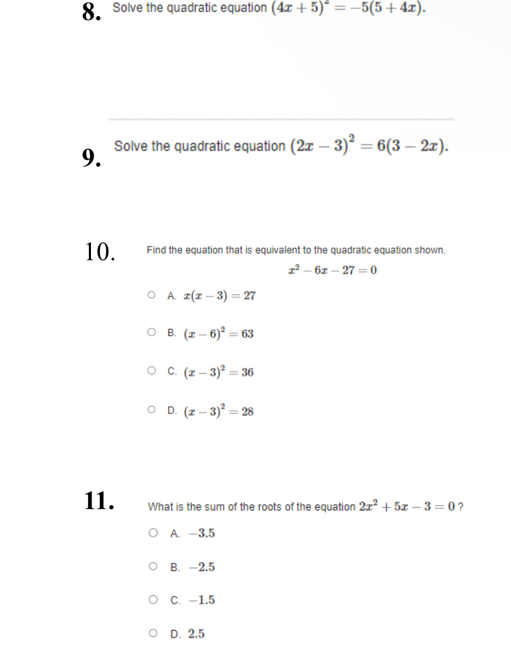 Solve the quadratic equation (4x+5)^2=-5(5+4x). 
9. Solve the quadratic equation (2x-3)^2=6(3-2x). 
10. Find the equation that is equivalent to the quadratic equation shown.
x^2-6x-27=0
A. x(x-3)=27
B. (x-6)^2=63
C. (x-3)^2=36
D. (x-3)^2=28
11. What is the sum of the roots of the equation 2x^2+5x-3=0 ?
A. -3.5
B. -2.5
C. -1.5
D. 2.5