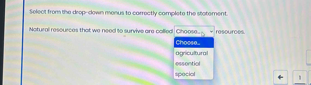 Select from the drop-down menus to correctly complete the statement.
Natural resources that we need to survive are called Choose... resources.
Choose...
agricultural
essential
special
1