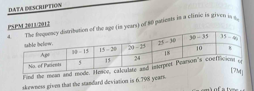 DATA DESCRIPTION
PSPM 2011/2012age (in years) of 80 patients in a clinic is given in the
Find the mean and
skewness given that the standard deviation is 6.798 years.