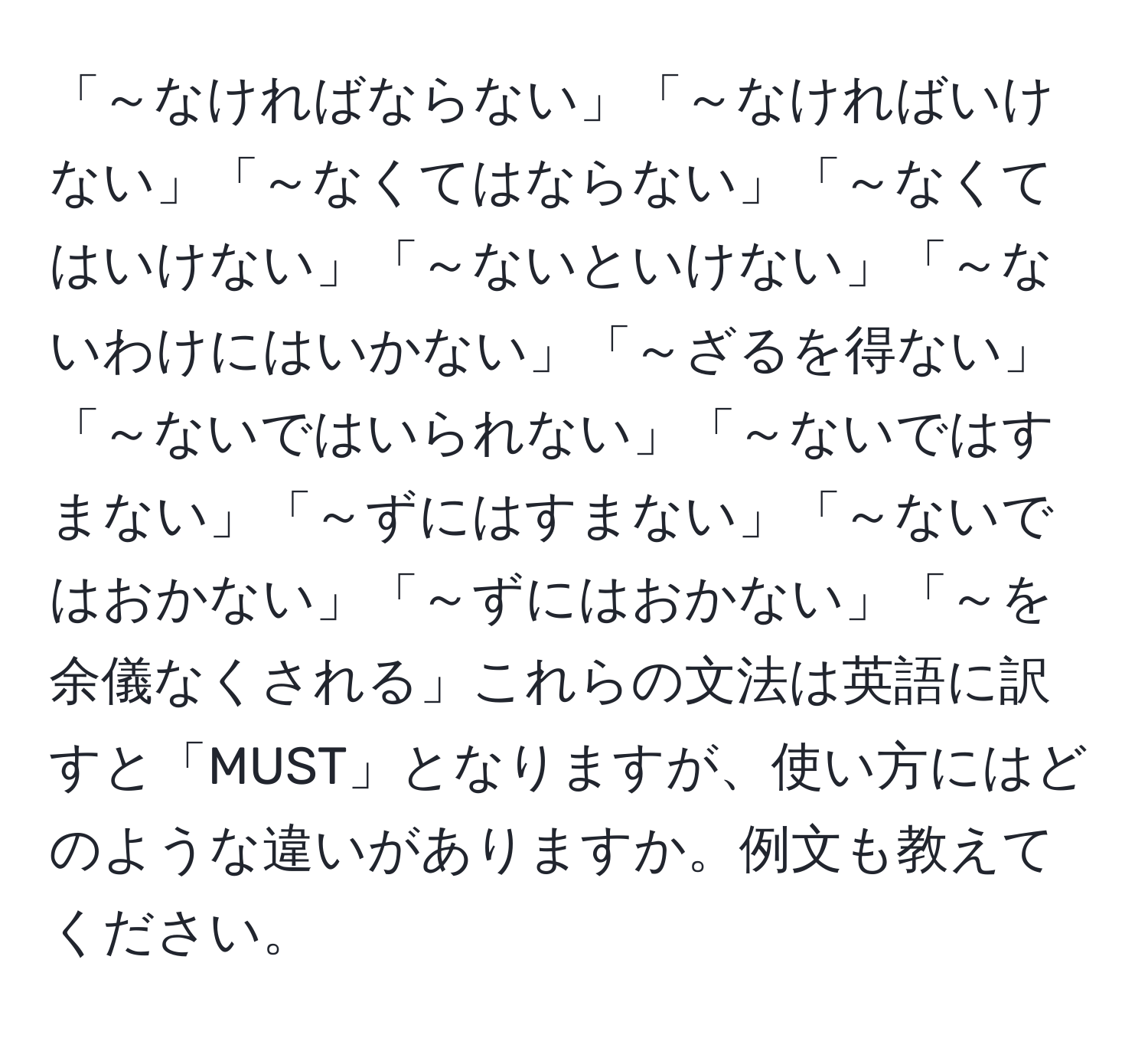 「～なければならない」「～なければいけない」「～なくてはならない」「～なくてはいけない」「～ないといけない」「～ないわけにはいかない」「～ざるを得ない」「～ないではいられない」「～ないではすまない」「～ずにはすまない」「～ないではおかない」「～ずにはおかない」「～を余儀なくされる」これらの文法は英語に訳すと「MUST」となりますが、使い方にはどのような違いがありますか。例文も教えてください。