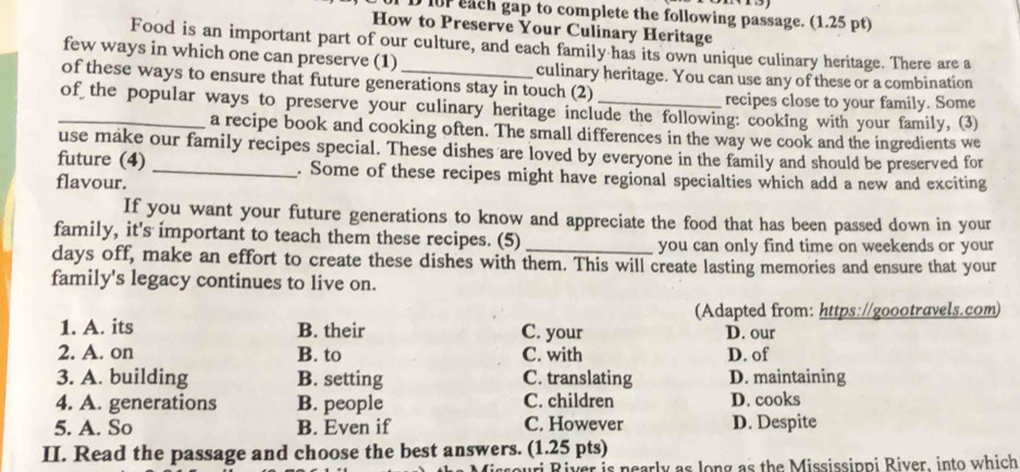 for each gap to complete the following passage. (1.25 pt)
How to Preserve Your Culinary Heritage
Food is an important part of our culture, and each family has its own unique culinary heritage. There are a
few ways in which one can preserve (1) culinary heritage. You can use any of these or a combination
of these ways to ensure that future generations stay in touch (2)
recipes close to your family. Some
_of the popular ways to preserve your culinary heritage include the following: cooking with your family, (3)
a recipe book and cooking often. The small differences in the way we cook and the ingredients we
use make our family recipes special. These dishes are loved by everyone in the family and should be preserved for
future (4) _. Some of these recipes might have regional specialties which add a new and exciting
flavour.
If you want your future generations to know and appreciate the food that has been passed down in your
family, it's important to teach them these recipes. (5)_
you can only find time on weekends or your
days off, make an effort to create these dishes with them. This will create lasting memories and ensure that your
family's legacy continues to live on.
(Adapted from: https://goootravels.com)
1. A. its B. their C. your D. our
2. A. on B. to C. with D. of
3. A. building B. setting C. translating D. maintaining
4. A. generations B. people C. children D. cooks
5. A. So B. Even if C. However D. Despite
II. Read the passage and choose the best answers. (1.25 pts)
euri River is nearly as long as the Mississippi River, into which