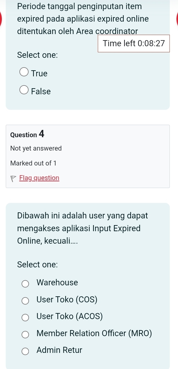 Periode tanggal penginputan item
expired pada aplikasi expired online
ditentukan oleh Area coordinator
Time left 0:08:27
Select one:
True
False
Question 4
Not yet answered
Marked out of 1
Flag question
Dibawah ini adalah user yang dapat
mengakses aplikasi Input Expired
Online, kecuali....
Select one:
Warehouse
User Toko (COS)
User Toko (ACOS)
Member Relation Officer (MRO)
Admin Retur