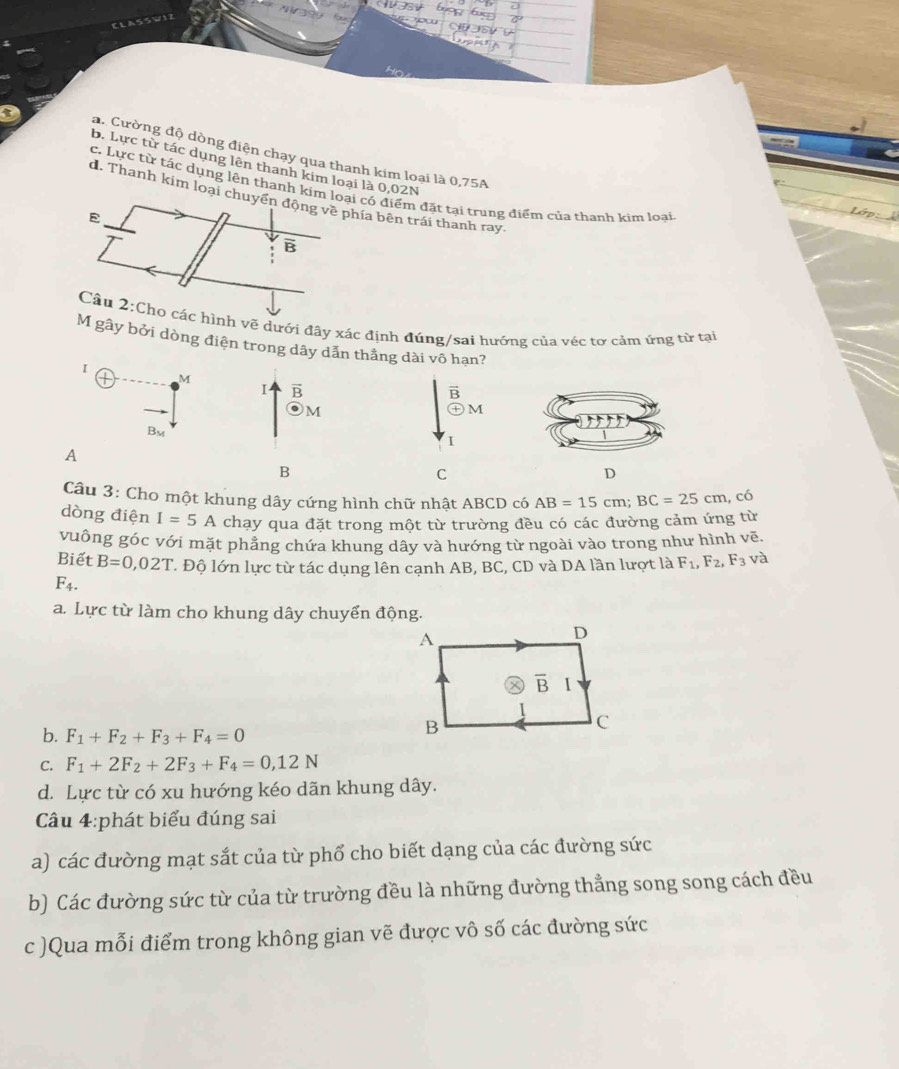 a. Cường độ dòng điện chạy qua thanh kim loại là 0,75A
b. Lực từ tác dụng lên thanh kim loại là 0,02N
c. Lực từ tác dụng lên thanh kimcó điểm đặt tại trung điểm của thanh kim loại
d. Thanh kim loại a bên trái thanh ray.
h vẽ dưới đây xác định đúng/sai hướng của véc tơ cảm ứng từ tại
M gây bởi dòng điện trong dây dẫn thắng dài vô hạn?
I
M
I B
B
M
M
Bm
I
A
B
C
D
Câu 3: Cho một khung dây cứng hình chữ nhật ABCD có AB=15cm;BC=25cm , có
dòng điện I=5A chạy qua đặt trong một từ trường đều có các đường cảm ứng từ
vuông góc với mặt phẳng chứa khung dây và hướng từ ngoài vào trong như hình vẽ.
Biết B=0,02T l Độ lớn lực từ tác dụng lên cạnh AB, BC, CD và DA lần lượt là F_1,F_2,F_3 và
F_4.
a. Lực từ làm cho khung dây chuyển động.
A
D
overline B I
b. F_1+F_2+F_3+F_4=0
B
C
C. F_1+2F_2+2F_3+F_4=0,12N
d. Lực từ có xu hướng kéo dãn khung dây.
Câu 4:phát biểu đúng sai
a) các đường mạt sắt của từ phổ cho biết dạng của các đường sức
b) Các đường sức từ của từ trường đều là những đường thẳng song song cách đều
c )Qua mỗi điểm trong không gian vẽ được vô số các đường sức