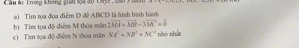 Cầu 6: Trong không gian tọa độ OXy2, cho 3 tiểm A-(-1,0)
a) Tìm tọa đọa điểm D để ABCD là hình bình hành 
b) Tìm tọa độ điểm M thỏa mãn 2vector MA+vector MB-3vector MC=vector 0
c) Tìm tọa độ điểm N thỏa mãn NA^2+NB^2+NC^2 nhỏ nhất